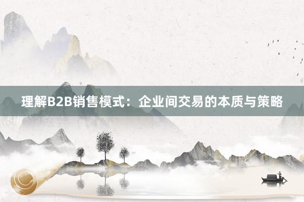 理解B2B销售模式：企业间交易的本质与策略